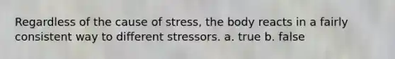 Regardless of the cause of stress, the body reacts in a fairly consistent way to different stressors. a. true b. false