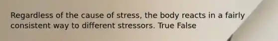 Regardless of the cause of stress, the body reacts in a fairly consistent way to different stressors. True False