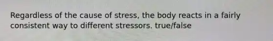 Regardless of the cause of stress, the body reacts in a fairly consistent way to different stressors. true/false