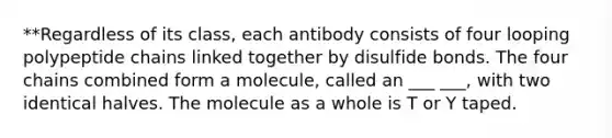 **Regardless of its class, each antibody consists of four looping polypeptide chains linked together by disulfide bonds. The four chains combined form a molecule, called an ___ ___, with two identical halves. The molecule as a whole is T or Y taped.