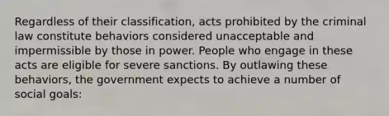 Regardless of their classification, acts prohibited by the criminal law constitute behaviors considered unacceptable and impermissible by those in power. People who engage in these acts are eligible for severe sanctions. By outlawing these behaviors, the government expects to achieve a number of social goals: