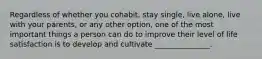Regardless of whether you cohabit, stay single, live alone, live with your parents, or any other option, one of the most important things a person can do to improve their level of life satisfaction is to develop and cultivate _______________.