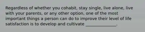 Regardless of whether you cohabit, stay single, live alone, live with your parents, or any other option, one of the most important things a person can do to improve their level of life satisfaction is to develop and cultivate _______________.