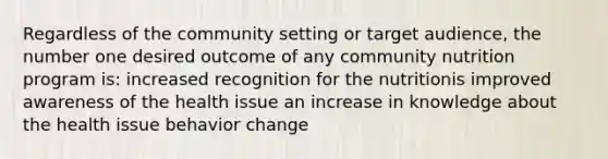 Regardless of the community setting or target audience, the number one desired outcome of any community nutrition program is: increased recognition for the nutritionis improved awareness of the health issue an increase in knowledge about the health issue behavior change