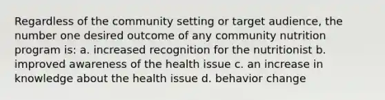 Regardless of the community setting or target audience, the number one desired outcome of any community nutrition program is: a. increased recognition for the nutritionist b. improved awareness of the health issue c. an increase in knowledge about the health issue d. behavior change