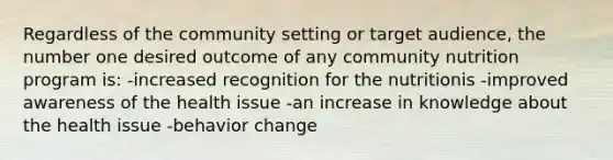 Regardless of the community setting or target audience, the number one desired outcome of any community nutrition program is: -increased recognition for the nutritionis -improved awareness of the health issue -an increase in knowledge about the health issue -behavior change