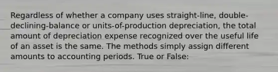 Regardless of whether a company uses straight-line, double-declining-balance or units-of-production depreciation, the total amount of depreciation expense recognized over the useful life of an asset is the same. The methods simply assign different amounts to accounting periods. True or False: