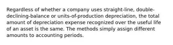 Regardless of whether a company uses straight-line, double-declining-balance or units-of-production depreciation, the total amount of depreciation expense recognized over the useful life of an asset is the same. The methods simply assign different amounts to accounting periods.