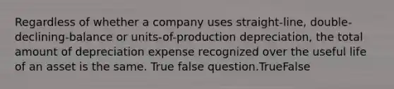 Regardless of whether a company uses straight-line, double-declining-balance or units-of-production depreciation, the total amount of depreciation expense recognized over the useful life of an asset is the same. True false question.TrueFalse