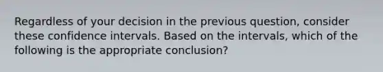 Regardless of your decision in the previous question, consider these confidence intervals. Based on the intervals, which of the following is the appropriate conclusion?