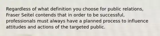 Regardless of what definition you choose for public relations, Fraser Seitel contends that in order to be successful, professionals must always have a planned process to influence attitudes and actions of the targeted public.