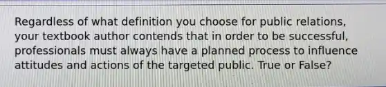 Regardless of what definition you choose for public relations, your textbook author contends that in order to be successful, professionals must always have a planned process to influence attitudes and actions of the targeted public. True or False?