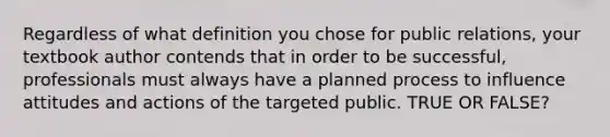 Regardless of what definition you chose for public relations, your textbook author contends that in order to be successful, professionals must always have a planned process to influence attitudes and actions of the targeted public. TRUE OR FALSE?