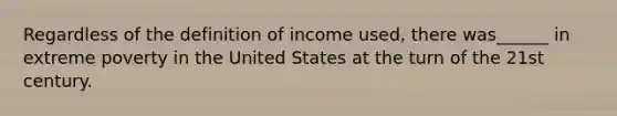 Regardless of the definition of income used, there was______ in extreme poverty in the United States at the turn of the 21st century.