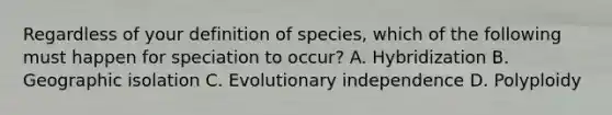 Regardless of your definition of species, which of the following must happen for speciation to occur? A. Hybridization B. Geographic isolation C. Evolutionary independence D. Polyploidy