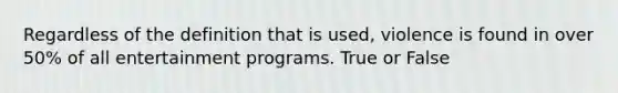 Regardless of the definition that is used, violence is found in over 50% of all entertainment programs. True or False