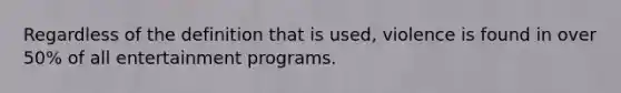 Regardless of the definition that is used, violence is found in over 50% of all entertainment programs.