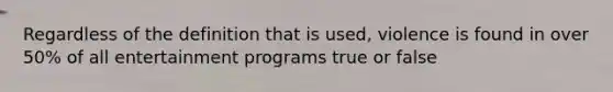 Regardless of the definition that is used, violence is found in over 50% of all entertainment programs true or false