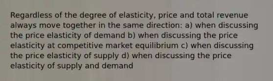 Regardless of the degree of elasticity, price and total revenue always move together in the same direction: a) when discussing the price elasticity of demand b) when discussing the price elasticity at competitive market equilibrium c) when discussing the price elasticity of supply d) when discussing the price elasticity of supply and demand