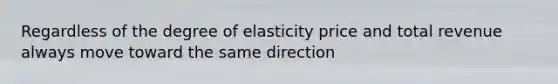 Regardless of the degree of elasticity price and total revenue always move toward the same direction