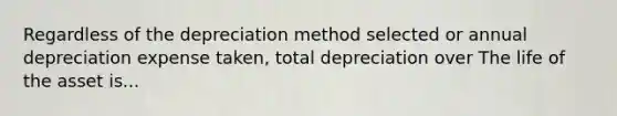 Regardless of the depreciation method selected or annual depreciation expense taken, total depreciation over The life of the asset is...