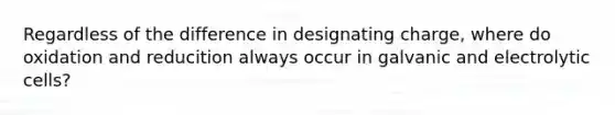 Regardless of the difference in designating charge, where do oxidation and reducition always occur in galvanic and electrolytic cells?