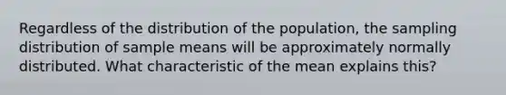 Regardless of the distribution of the population, the sampling distribution of sample means will be approximately normally distributed. What characteristic of the mean explains this?