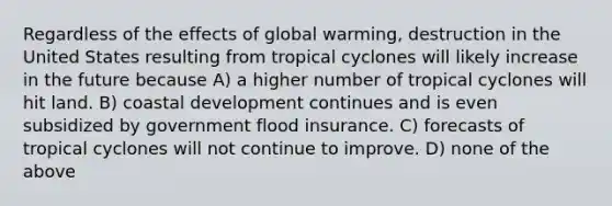 Regardless of the effects of global warming, destruction in the United States resulting from tropical cyclones will likely increase in the future because A) a higher number of tropical cyclones will hit land. B) coastal development continues and is even subsidized by government flood insurance. C) forecasts of tropical cyclones will not continue to improve. D) none of the above