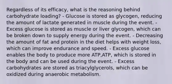 Regardless of its efficacy, what is the reasoning behind carbohydrate loading? - Glucose is stored as glycogen, reducing the amount of lactate generated in muscle during the event. - Excess glucose is stored as muscle or liver glycogen, which can be broken down to supply energy during the event. - Decreasing the amount of fat and protein in the diet helps with weight loss, which can improve endurance and speed. - Excess glucose enables the body to produce more ATP,ATP, which is stored in the body and can be used during the event. - Excess carbohydrates are stored as triacylglycerols, which can be oxidized during anaerobic metabolism.