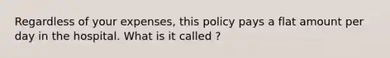 Regardless of your expenses, this policy pays a flat amount per day in the hospital. What is it called ?