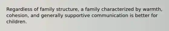 Regardless of family structure, a family characterized by warmth, cohesion, and generally supportive communication is better for children.