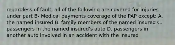 regardless of fault, all of the following are covered for injuries under part B- Medical payments coverage of the PAP except: A. the named insured B. family members of the named insured C. passengers in the named insured's auto D. passengers in another auto involved in an accident with the insured