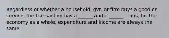 Regardless of whether a household, gvt, or firm buys a good or service, the transaction has a ______ and a ______. Thus, for the economy as a whole, expenditure and income are always the same.