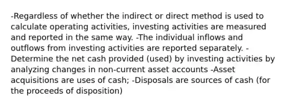 -Regardless of whether the indirect or direct method is used to calculate operating activities, investing activities are measured and reported in the same way. -The individual inflows and outflows from investing activities are reported separately. -Determine the net cash provided (used) by investing activities by analyzing changes in non-current asset accounts -Asset acquisitions are uses of cash; -Disposals are sources of cash (for the proceeds of disposition)