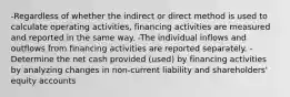 -Regardless of whether the indirect or direct method is used to calculate operating activities, financing activities are measured and reported in the same way. -The individual inflows and outflows from financing activities are reported separately. -Determine the net cash provided (used) by financing activities by analyzing changes in non-current liability and shareholders' equity accounts