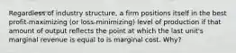 Regardless of industry structure, a firm positions itself in the best profit-maximizing (or loss-minimizing) level of production if that amount of output reflects the point at which the last unit's marginal revenue is equal to is marginal cost. Why?