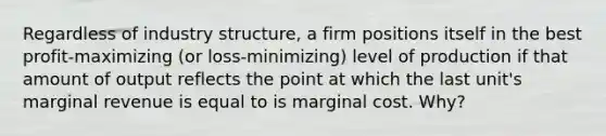 Regardless of industry structure, a firm positions itself in the best profit-maximizing (or loss-minimizing) level of production if that amount of output reflects the point at which the last unit's marginal revenue is equal to is marginal cost. Why?