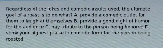 Regardless of the jokes and comedic insults used, the ultimate goal of a roast is to do what? A. provide a comedic outlet for them to laugh at themselves B. provide a good night of humor for the audience C. pay tribute to the person being honored D. show your highest praise in comedic form for the person being roasted