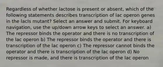 Regardless of whether lactose is present or absent, which of the following statements describes transcription of lac operon genes in the lacIs mutant? Select an answer and submit. For keyboard navigation, use the up/down arrow keys to select an answer. a) The repressor binds the operator and there is no transcription of the lac operon b) The repressor binds the operator and there is transcription of the lac operon c) The repressor cannot binds the operator and there is transcription of the lac operon d) No repressor is made, and there is transcription of the lac operon