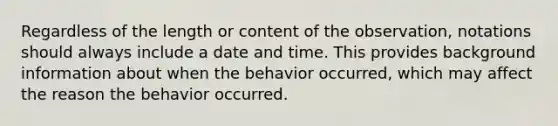 Regardless of the length or content of the observation, notations should always include a date and time. This provides background information about when the behavior occurred, which may affect the reason the behavior occurred.