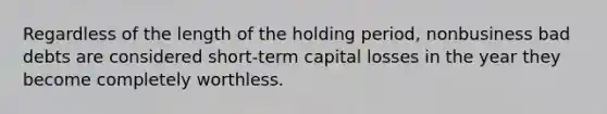 Regardless of the length of the holding period, nonbusiness bad debts are considered short-term capital losses in the year they become completely worthless.