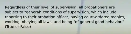 Regardless of their level of supervision, all probationers are subject to "general" conditions of supervision, which include reporting to their probation officer, paying court-ordered monies, working, obeying all laws, and being "of general good behavior." (True or False)