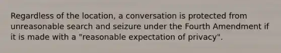 Regardless of the location, a conversation is protected from unreasonable search and seizure under the Fourth Amendment if it is made with a "reasonable expectation of privacy".