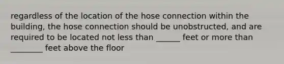 regardless of the location of the hose connection within the building, the hose connection should be unobstructed, and are required to be located not less than ______ feet or more than ________ feet above the floor