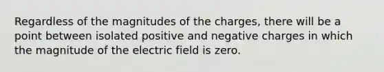 Regardless of the magnitudes of the charges, there will be a point between isolated positive and negative charges in which the magnitude of the electric field is zero.