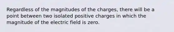 Regardless of the magnitudes of the charges, there will be a point between two isolated positive charges in which the magnitude of the electric field is zero.