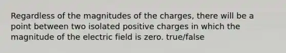 Regardless of the magnitudes of the charges, there will be a point between two isolated positive charges in which the magnitude of the electric field is zero. true/false