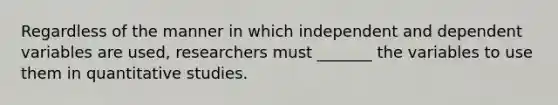 Regardless of the manner in which independent and dependent variables are used, researchers must _______ the variables to use them in quantitative studies.