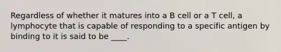 Regardless of whether it matures into a B cell or a T cell, a lymphocyte that is capable of responding to a specific antigen by binding to it is said to be ____.