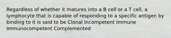 Regardless of whether it matures into a B cell or a T cell, a lymphocyte that is capable of responding to a specific antigen by binding to it is said to be Clonal Incompetent Immune Immunocompetent Complemented